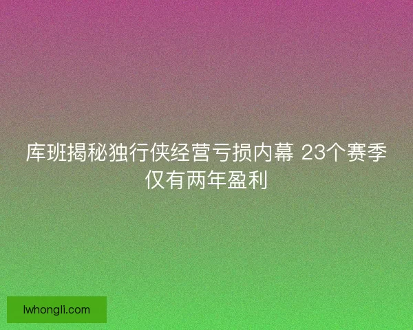 库班揭秘独行侠经营亏损内幕 23个赛季仅有两年盈利 库班揭秘独行侠经营亏损内幕 23个赛季仅有两年盈利