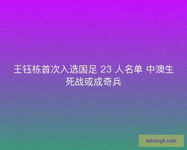 王钰栋首次入选国足 23 人名单 中澳生死战或成奇兵