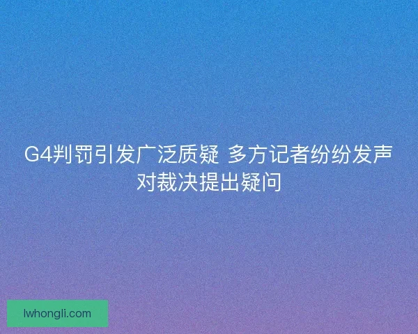 G4判罚引发广泛质疑 多方记者纷纷发声对裁决提出疑问