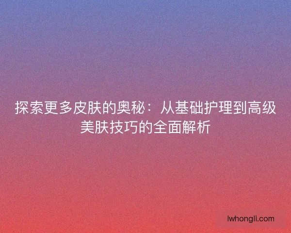 探索更多皮肤的奥秘：从基础护理到高级美肤技巧的全面解析