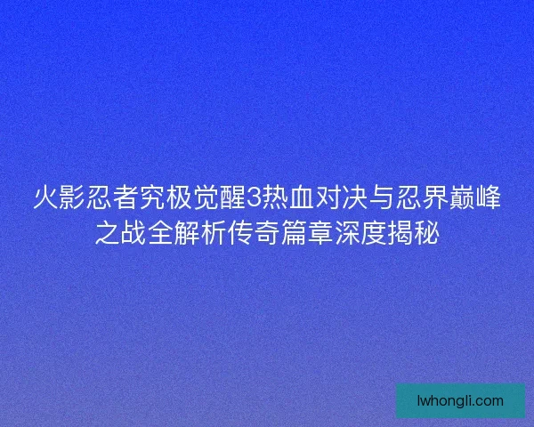 火影忍者究极觉醒3热血对决与忍界巅峰之战全解析传奇篇章深度揭秘