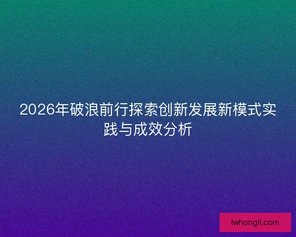 2026年破浪前行探索创新发展新模式实践与成效分析