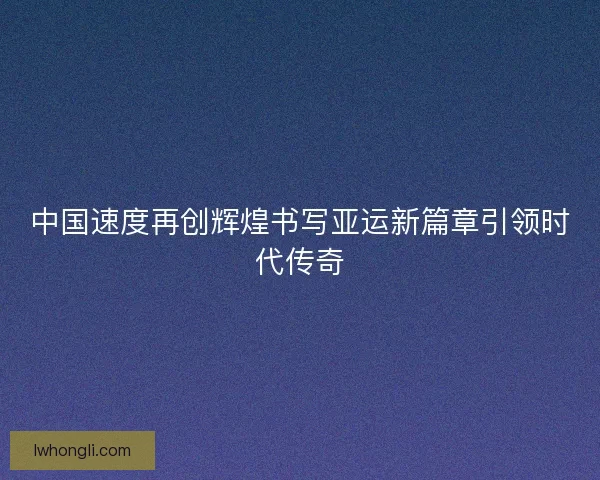 中国速度再创辉煌书写亚运新篇章引领时代传奇