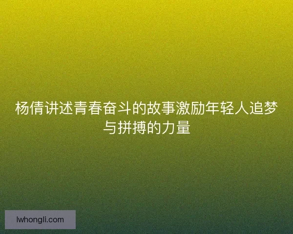杨倩讲述青春奋斗的故事激励年轻人追梦与拼搏的力量