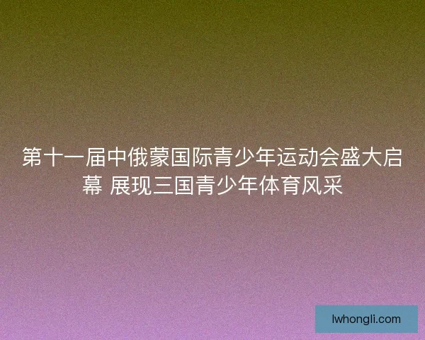 第十一届中俄蒙国际青少年运动会盛大启幕 展现三国青少年体育风采