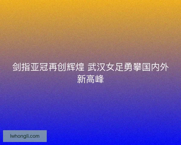 剑指亚冠再创辉煌 武汉女足勇攀国内外新高峰
