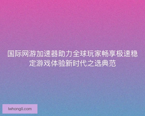 国际网游加速器助力全球玩家畅享极速稳定游戏体验新时代之选典范 国际网游加速器助力全球玩家畅享极速稳定游戏体验新时代之选典范