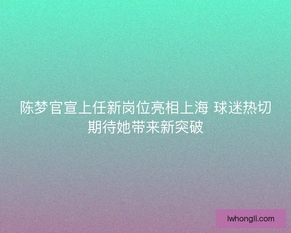 陈梦官宣上任新岗位亮相上海 球迷热切期待她带来新突破 陈梦官宣上任新岗位亮相上海 球迷热切期待她带来新突破