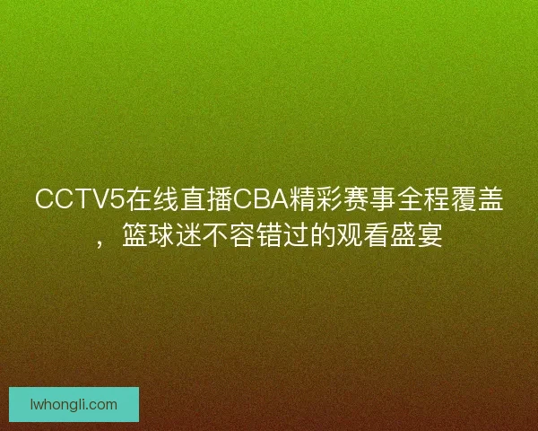 CCTV5在线直播CBA精彩赛事全程覆盖，篮球迷不容错过的观看盛宴