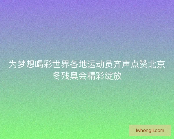 为梦想喝彩世界各地运动员齐声点赞北京冬残奥会精彩绽放
