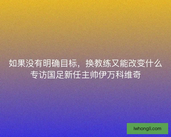 如果没有明确目标，换教练又能改变什么专访国足新任主帅伊万科维奇