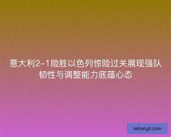 意大利2-1险胜以色列惊险过关展现强队韧性与调整能力底蕴心态