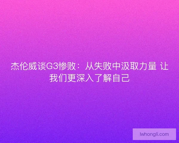 杰伦威谈G3惨败：从失败中汲取力量 让我们更深入了解自己
