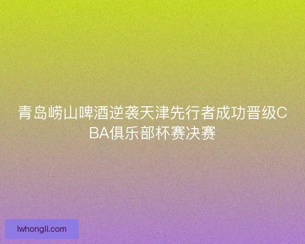 青岛崂山啤酒逆袭天津先行者成功晋级CBA俱乐部杯赛决赛