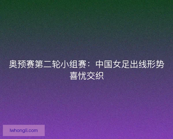 奥预赛第二轮小组赛:中国女足出线形势喜忧交织 奥预赛第二轮小组赛:中国女足出线形势喜忧交织