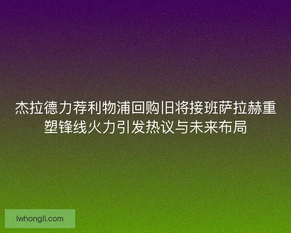 杰拉德力荐利物浦回购旧将接班萨拉赫重塑锋线火力引发热议与未来布局