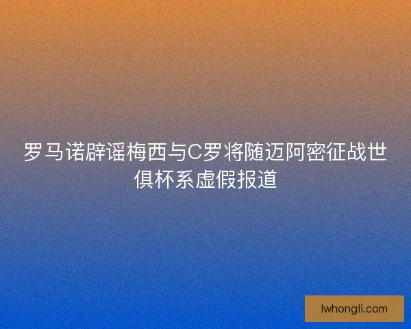 罗马诺辟谣梅西与C罗将随迈阿密征战世俱杯系虚假报道 罗马诺辟谣梅西与C罗将随迈阿密征战世俱杯系虚假报道