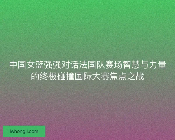 中国女篮强强对话法国队赛场智慧与力量的终极碰撞国际大赛焦点之战