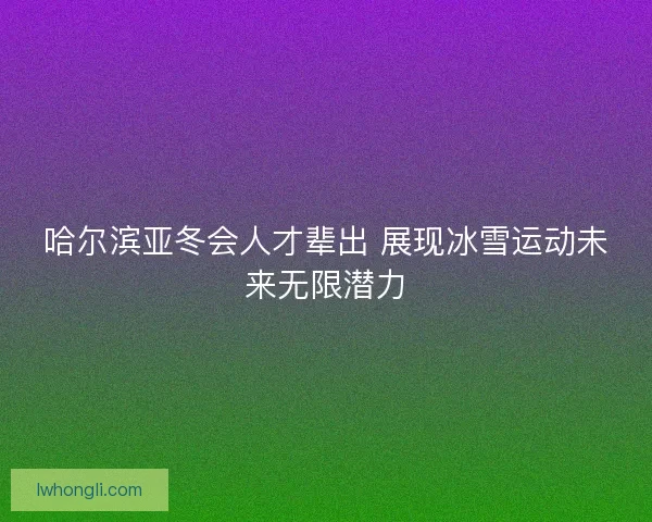 哈尔滨亚冬会人才辈出 展现冰雪运动未来无限潜力