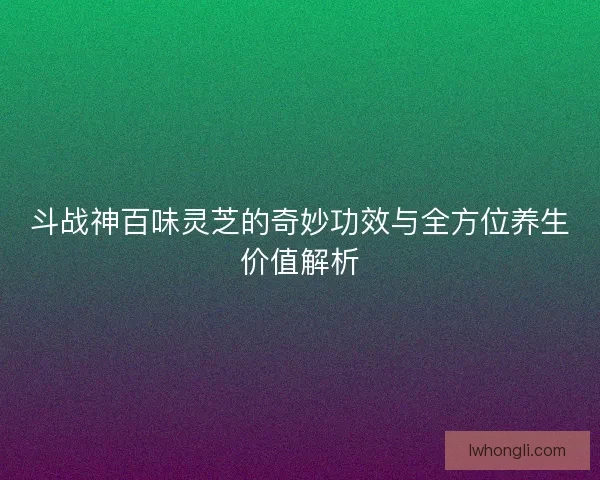 斗战神百味灵芝的奇妙功效与全方位养生价值解析 斗战神百味灵芝的奇妙功效与全方位养生价值解析