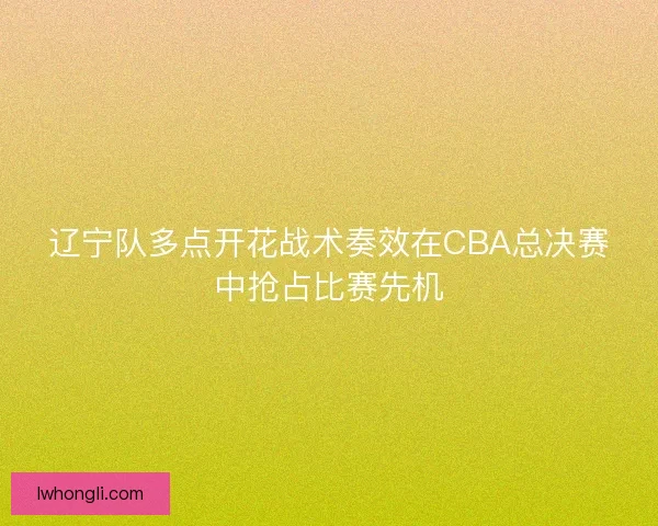 辽宁队多点开花战术奏效在CBA总决赛中抢占比赛先机