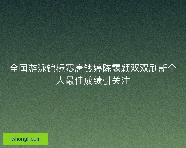 全国游泳锦标赛唐钱婷陈露颖双双刷新个人最佳成绩引关注