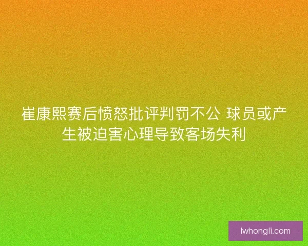 崔康熙赛后愤怒批评判罚不公 球员或产生被迫害心理导致客场失利