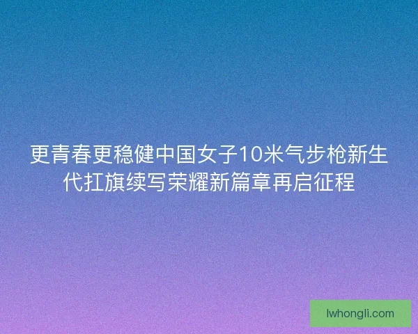 更青春更稳健中国女子10米气步枪新生代扛旗续写荣耀新篇章再启征程 更青春更稳健中国女子10米气步枪新生代扛旗续写荣耀新篇章再启征程