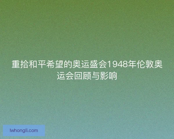 重拾和平希望的奥运盛会1948年伦敦奥运会回顾与影响 重拾和平希望的奥运盛会1948年伦敦奥运会回顾与影响