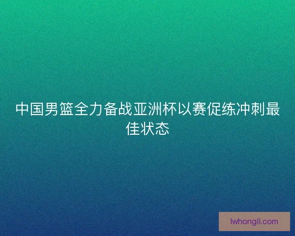 中国男篮全力备战亚洲杯以赛促练冲刺最佳状态