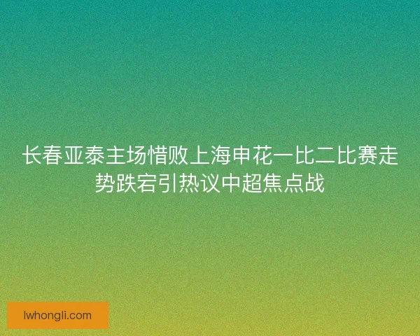 长春亚泰主场惜败上海申花一比二比赛走势跌宕引热议中超焦点战 长春亚泰主场惜败上海申花一比二比赛走势跌宕引热议中超焦点战