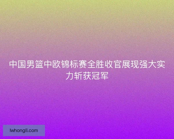 中国男篮中欧锦标赛全胜收官展现强大实力斩获冠军 中国男篮中欧锦标赛全胜收官展现强大实力斩获冠军