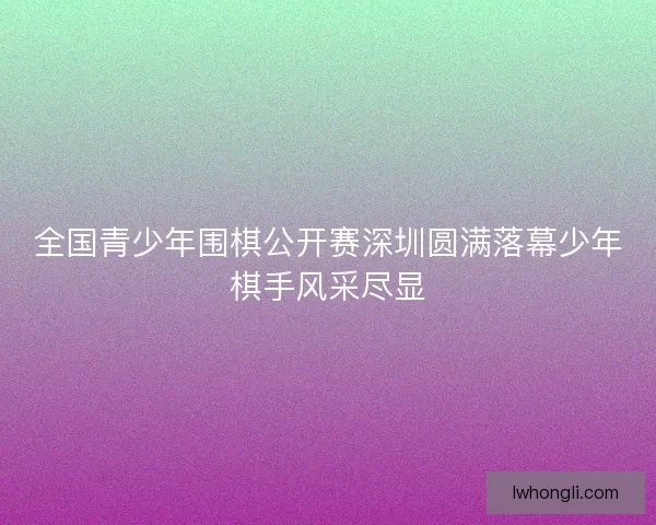 全国青少年围棋公开赛深圳圆满落幕少年棋手风采尽显 全国青少年围棋公开赛深圳圆满落幕少年棋手风采尽显