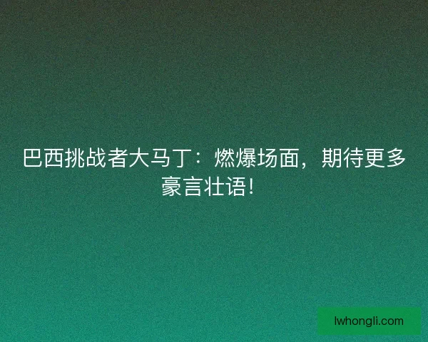巴西挑战者大马丁：燃爆场面，期待更多豪言壮语！