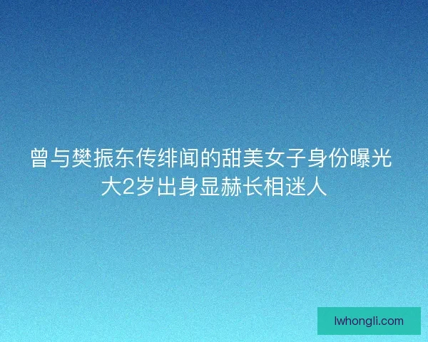 曾与樊振东传绯闻的甜美女子身份曝光 大2岁出身显赫长相迷人
