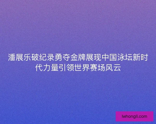 潘展乐破纪录勇夺金牌展现中国泳坛新时代力量引领世界赛场风云